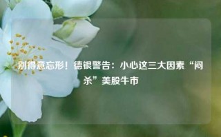 别得意忘形！德银警告：小心这三大因素“闷杀”美股牛市