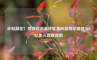 补贴敲定！美国政府最终批准向英特尔提供78.6亿美元直接资助