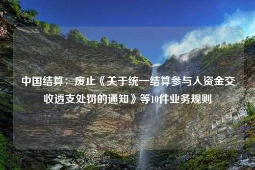 中国结算：废止《关于统一结算参与人资金交收透支处罚的通知》等10件业务规则