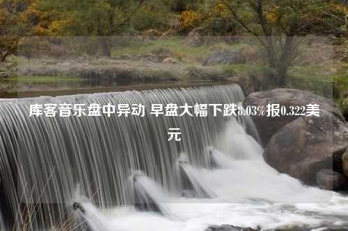 库客音乐盘中异动 早盘大幅下跌8.03%报0.322美元