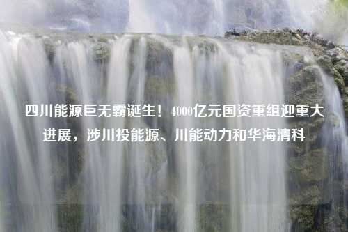 四川能源巨无霸诞生！4000亿元国资重组迎重大进展，涉川投能源、川能动力和华海清科