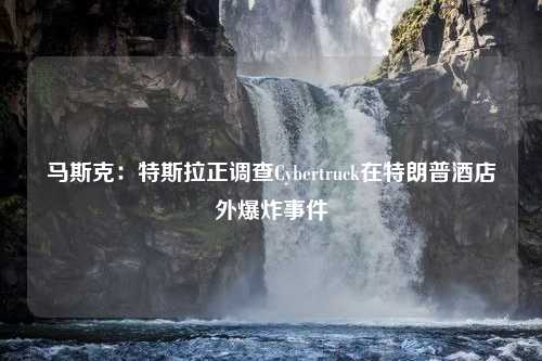 马斯克：特斯拉正调查Cybertruck在特朗普酒店外爆炸事件