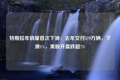 特斯拉年销量首次下滑：去年交付179万辆，下滑1%，美股开盘跌超7%