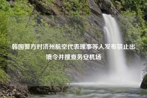 韩国警方对济州航空代表理事等人发布禁止出境令并搜查务安机场