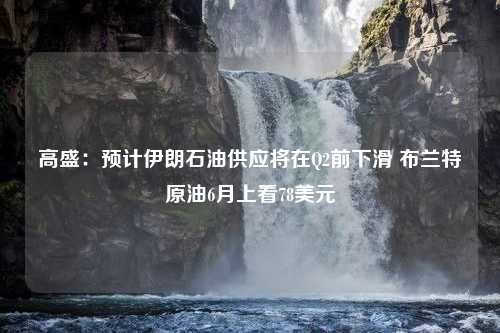 高盛：预计伊朗石油供应将在Q2前下滑 布兰特原油6月上看78美元