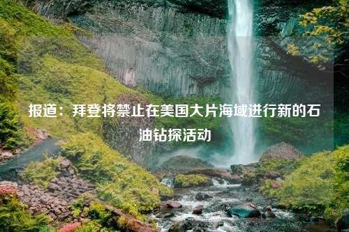 报道：拜登将禁止在美国大片海域进行新的石油钻探活动