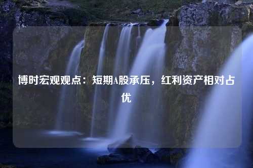 博时宏观观点：短期A股承压，红利资产相对占优