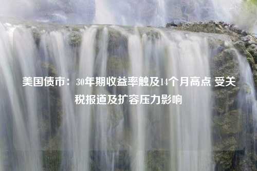 美国债市：30年期收益率触及14个月高点 受关税报道及扩容压力影响