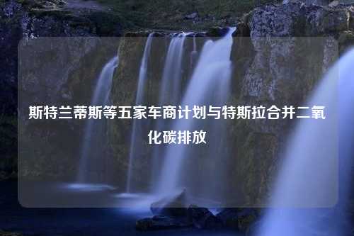 斯特兰蒂斯等五家车商计划与特斯拉合并二氧化碳排放