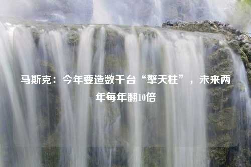 马斯克：今年要造数千台“擎天柱”，未来两年每年翻10倍