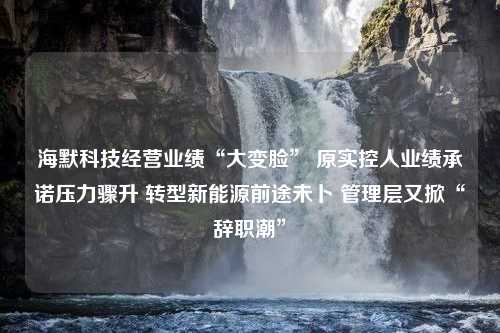 海默科技经营业绩“大变脸” 原实控人业绩承诺压力骤升 转型新能源前途未卜 管理层又掀“辞职潮”