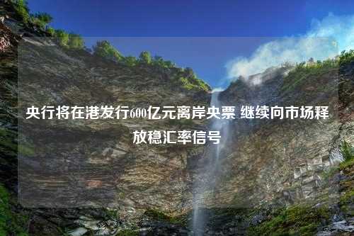 央行将在港发行600亿元离岸央票 继续向市场释放稳汇率信号