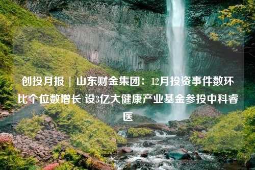 创投月报 | 山东财金集团：12月投资事件数环比个位数增长 设3亿大健康产业基金参投中科睿医