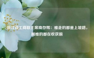 浙江省工商联主席南存辉：难走的都是上坡路，困难的都在收获前