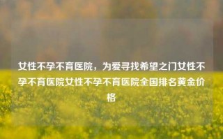 女性不孕不育医院，为爱寻找希望之门女性不孕不育医院女性不孕不育医院全国排名黄金价格