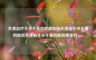 天津治疗不孕不育的权威医院天津治不孕不育的医院天津治不孕不育的医院哪家好iqoo