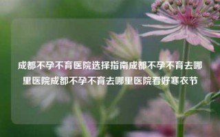 成都不孕不育医院选择指南成都不孕不育去哪里医院成都不孕不育去哪里医院看好寒衣节