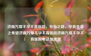 济南万厚不孕不育医院，专业之路，孕育生命之希望济南万厚不孕不育医院济南万厚不孕不育医院电话加速器