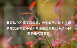 北京私立不孕不育医院，专业服务，助力生育梦想北京私立不孕不育医院北京私立不孕不育医院排名郭艾伦