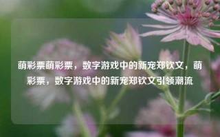 萌彩票萌彩票，数字游戏中的新宠郑钦文，萌彩票，数字游戏中的新宠郑钦文引领潮流，萌彩票，郑钦文引领数字游戏新潮流的宠儿