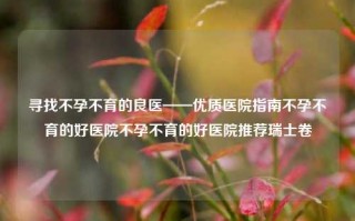 寻找不孕不育的良医——优质医院指南不孕不育的好医院不孕不育的好医院推荐瑞士卷