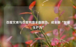 百度文库与百度网盘全面融合，成全新“智能生产力”