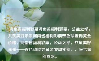 河南省福利彩票河南省福利彩票，公益之举，共筑美好未来河南省福利彩票双色球查询黄金价格，河南省福利彩票，公益之举，共筑美好未来——双色球助力黄金梦想实现。，符合您的要求。，河南省福利彩票，共筑美好未来，双色球助力黄金梦想实现。