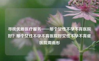 寻找优质医疗服务——那个女性不孕不育医院好？那个女性不孕不育医院好女性不孕不育症医院周雨彤