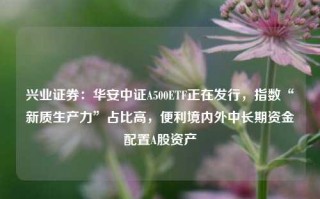 兴业证券：华安中证A500ETF正在发行，指数“新质生产力”占比高，便利境内外中长期资金配置A股资产