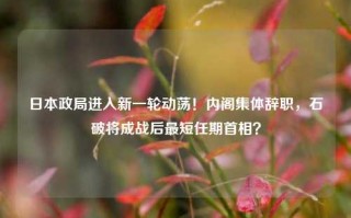 日本政局进入新一轮动荡！内阁集体辞职，石破将成战后最短任期首相？