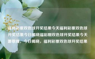 福利彩票双色球开奖结果今天福利彩票双色球开奖结果今日揭晓福彩期双色球开奖结果今天萧敬腾，今日揭晓，福利彩票双色球开奖结果，今日揭晓，福利彩票双色球开奖结果