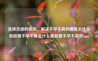 选择合适的医院，解决不孕不育的困扰去什么医院看不孕不育去什么医院看不孕不育好iqoo