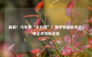 最新！乌军遭“半包围”！俄罗斯最新表态，事关使用核武器