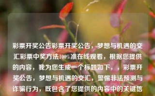 彩票开奖公告彩票开奖公告，梦想与机遇的交汇彩票中奖方法100%准在线观看，根据您提供的内容，我为您生成一个标题如下，，彩票开奖公告，梦想与机遇的交汇，警惕非法预测与诈骗行为，既包含了您提供的内容中的关键信息，又强调了警惕非法预测和诈骗行为的重要性。希望符合您的要求。，警惕非法预测与诈骗行为，彩票开奖公告的真相与机遇