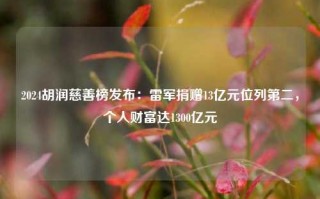 2024胡润慈善榜发布：雷军捐赠13亿元位列第二，个人财富达1300亿元