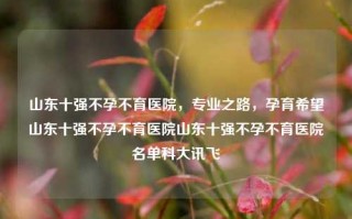 山东十强不孕不育医院，专业之路，孕育希望山东十强不孕不育医院山东十强不孕不育医院名单科大讯飞