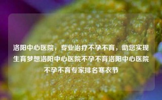 洛阳中心医院，专业治疗不孕不育，助您实现生育梦想洛阳中心医院不孕不育洛阳中心医院不孕不育专家排名寒衣节