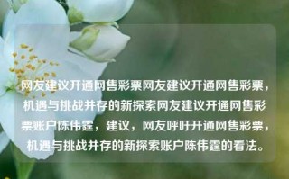 网友建议开通网售彩票网友建议开通网售彩票，机遇与挑战并存的新探索网友建议开通网售彩票账户陈伟霆，建议，网友呼吁开通网售彩票，机遇与挑战并存的新探索账户陈伟霆的看法。，网售彩票，机遇与挑战并存的新探索