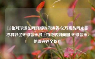 以色列球迷在阿姆斯特丹遇袭 亿万富翁阿克曼称将敦促环球音乐将上市地转到美国 环球音乐：他没有这个权利