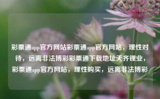 彩票通app官方网站彩票通app官方网站，理性对待，远离非法博彩彩票通下载地址天齐锂业，彩票通app官方网站，理性购买，远离非法博彩，理性购买彩票，远离非法博彩——彩票通app官方网站提醒您注意安全与合法性，强调了官方网站对用户的安全与合法性提醒，同时突出了理性购买彩票的重要性，并警告用户远离非法博彩。