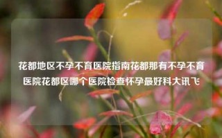 花都地区不孕不育医院指南花都那有不孕不育医院花都区哪个医院检查怀孕最好科大讯飞