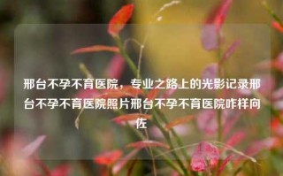 邢台不孕不育医院，专业之路上的光影记录邢台不孕不育医院照片邢台不孕不育医院咋样向佐