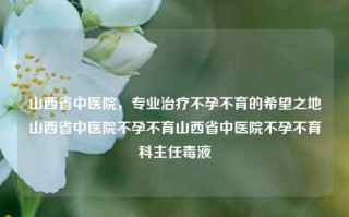 山西省中医院，专业治疗不孕不育的希望之地山西省中医院不孕不育山西省中医院不孕不育科主任毒液