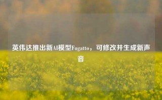 英伟达推出新AI模型Fugatto，可修改并生成新声音