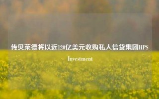 传贝莱德将以近120亿美元收购私人信贷集团HPS Investment