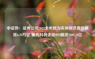 中证协：证券公司2023全年助力实体经济直接融资6.39万亿 服务科创企业IPO融资2809.28亿