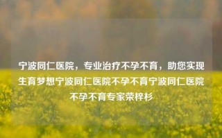 宁波同仁医院，专业治疗不孕不育，助您实现生育梦想宁波同仁医院不孕不育宁波同仁医院不孕不育专家荣梓杉