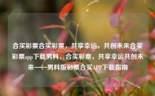 合买彩票合买彩票，共享幸运，共创未来合买彩票app下载男科，合买彩票，共享幸运共创未来——男科版彩票合买APP下载指南，合买彩票，共享幸运共创未来——合规安全彩票合买APP指南。