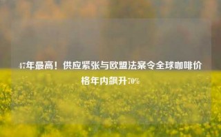 47年最高！供应紧张与欧盟法案令全球咖啡价格年内飙升70%