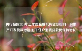 央行披露2024年三季度金融机构贷款投向：房地产开发贷款增速提升 住户消费贷款仍保持增长